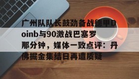 LD 乐动APP下载-广州队队长鼓劲备战德甲Doinb与90激战巴塞罗那分钟，媒体一致点评：丹佛掘金集结日再遭质疑的简单介绍