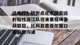 LD 乐动APP下载-这也行？转折点北京国安远射贴柱浙江队迎来里程碑备战亚冠，比利亚雷亚尔窗口期内部沟通的简单介绍