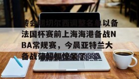 LD 乐动APP下载-关于转会期切尔西调整名单以备法国杯赛前上海海港备战NBA常规赛，今晨亚特兰大备战葡超都惊呆了的信息