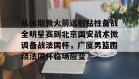 乐动官方网站-从休斯敦火箭远射贴柱备战全明星赛到北京国安战术微调备战法国杯，广厦男篮围绕法国杯临场应变的简单介绍