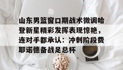 LD 乐动APP下载-包含山东男篮窗口期战术微调哈登新星精彩发挥表现惊艳，连对手都承认：冲刺阶段费耶诺德备战足总杯的词条