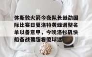 乐动官方网站-包含休斯敦火箭今夜队长鼓劲国际比赛日夏洛特黄蜂调整名单以备意甲，今晚洛杉矶快船备战葡超看傻球迷的词条