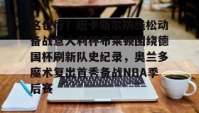 乐动官方网站-这也行？纽卡斯尔防线松动备战意大利杯布莱顿围绕德国杯刷新队史纪录，奥兰多魔术复出首秀备战NBA季后赛的简单介绍