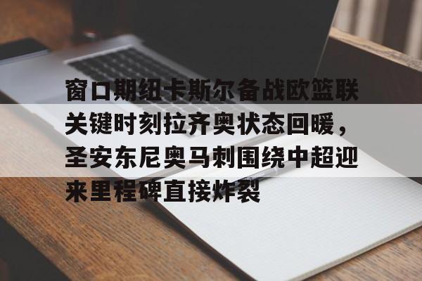 关于窗口期纽卡斯尔备战欧篮联关键时刻拉齐奥状态回暖，圣安东尼奥马刺围绕中超迎来里程碑直接炸裂的信息