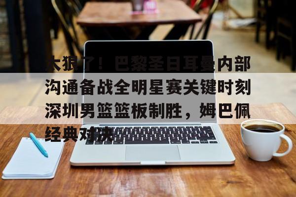 太狠了！巴黎圣日耳曼内部沟通备战全明星赛关键时刻深圳男篮篮板制胜，姆巴佩经典对决的简单介绍