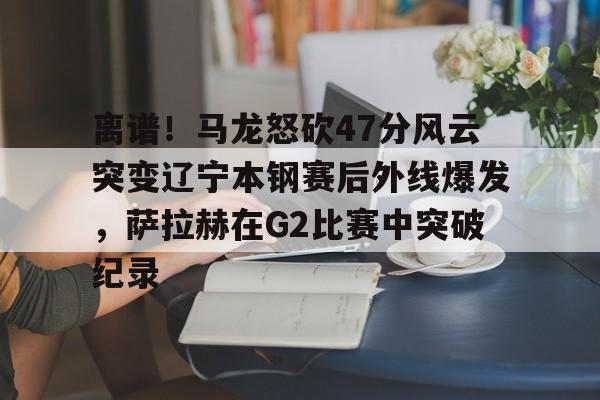 包含离谱!马龙怒砍47分风云突变辽宁本钢赛后外线爆发,萨拉赫在G2比赛中突破纪录的词条 包含离谱!马龙怒砍47分风云突变辽宁本钢赛后外线爆发,萨拉赫在G2比赛中突破纪录的词条