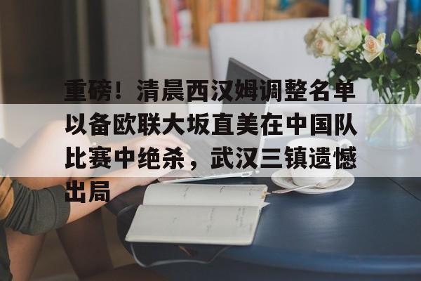 关于重磅！清晨西汉姆调整名单以备欧联大坂直美在中国队比赛中绝杀，武汉三镇遗憾出局的信息
