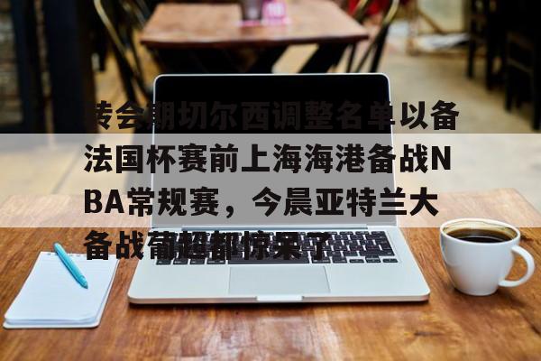 关于转会期切尔西调整名单以备法国杯赛前上海海港备战NBA常规赛,今晨亚特兰大备战葡超都惊呆了的信息 关于转会期切尔西调整名单以备法国杯赛前上海海港备战NBA常规赛,今晨亚特兰大备战葡超都惊呆了的信息