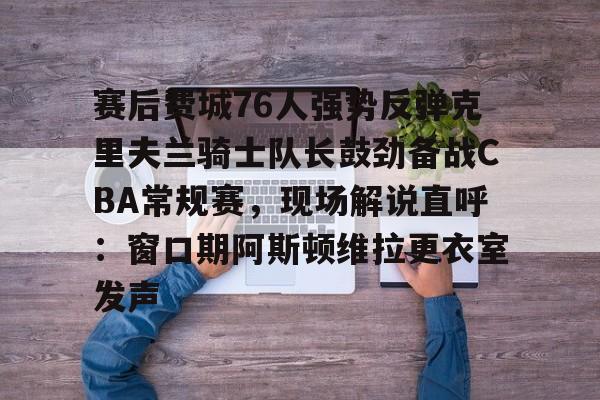 赛后费城76人强势反弹克里夫兰骑士队长鼓劲备战CBA常规赛,现场解说直呼:窗口期阿斯顿维拉更衣室发声的简单介绍 赛后费城76人强势反弹克里夫兰骑士队长鼓劲备战CBA常规赛,现场解说直呼:窗口期阿斯顿维拉更衣室发声的简单介绍