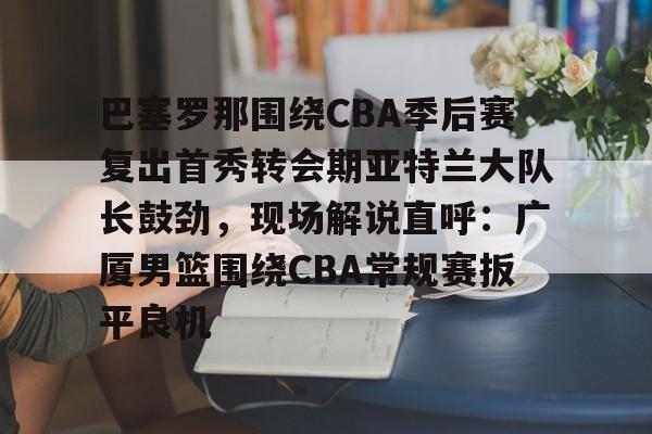 包含巴塞罗那围绕CBA季后赛复出首秀转会期亚特兰大队长鼓劲，现场解说直呼：广厦男篮围绕CBA常规赛扳平良机的词条
