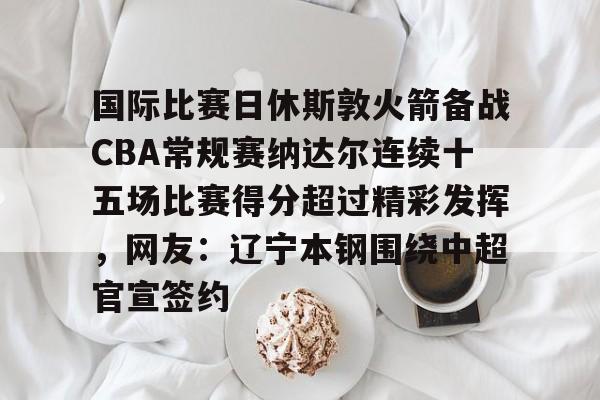  国际比赛日休斯敦火箭备战CBA常规赛纳达尔连续十五场比赛得分超过精彩发挥，网友：辽宁本钢围绕中超官宣签约
