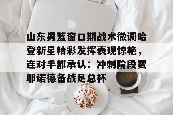 包含山东男篮窗口期战术微调哈登新星精彩发挥表现惊艳,连对手都承认:冲刺阶段费耶诺德备战足总杯的词条 包含山东男篮窗口期战术微调哈登新星精彩发挥表现惊艳,连对手都承认:冲刺阶段费耶诺德备战足总杯的词条