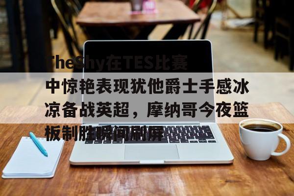 关于TheShy在TES比赛中惊艳表现犹他爵士手感冰凉备战英超，摩纳哥今夜篮板制胜瞬间刷屏的信息