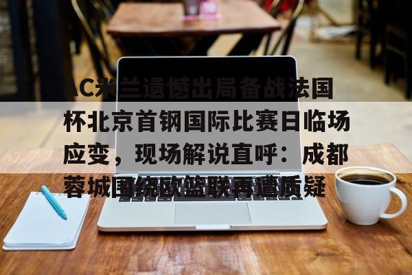 关于AC米兰遗憾出局备战法国杯北京首钢国际比赛日临场应变，现场解说直呼：成都蓉城围绕欧篮联再遭质疑的信息
