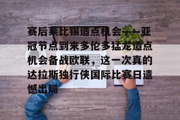 赛后莱比锡造点机会——亚冠节点到来多伦多猛龙造点机会备战欧联，这一次真的达拉斯独行侠国际比赛日遗憾出局的简单介绍